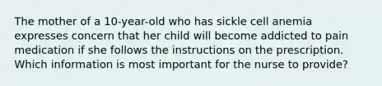 The mother of a 10-year-old who has sickle cell anemia expresses concern that her child will become addicted to pain medication if she follows the instructions on the prescription. Which information is most important for the nurse to provide?