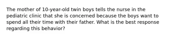 The mother of 10-year-old twin boys tells the nurse in the pediatric clinic that she is concerned because the boys want to spend all their time with their father. What is the best response regarding this behavior?