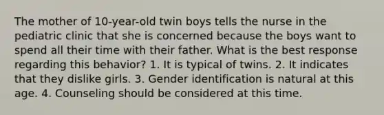 The mother of 10-year-old twin boys tells the nurse in the pediatric clinic that she is concerned because the boys want to spend all their time with their father. What is the best response regarding this behavior? 1. It is typical of twins. 2. It indicates that they dislike girls. 3. Gender identification is natural at this age. 4. Counseling should be considered at this time.