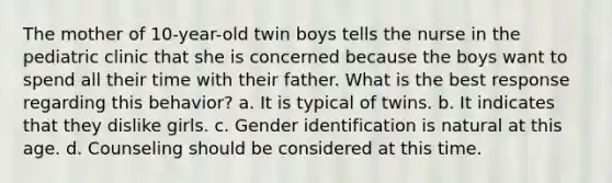 The mother of 10-year-old twin boys tells the nurse in the pediatric clinic that she is concerned because the boys want to spend all their time with their father. What is the best response regarding this behavior? a. It is typical of twins. b. It indicates that they dislike girls. c. Gender identification is natural at this age. d. Counseling should be considered at this time.