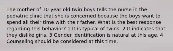 The mother of 10-year-old twin boys tells the nurse in the pediatric clinic that she is concerned because the boys want to spend all their time with their father. What is the best response regarding this behavior? 1 It is typical of twins. 2 It indicates that they dislike girls. 3 Gender identification is natural at this age. 4 Counseling should be considered at this time.