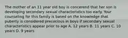 The mother of an 11 year old boy is concerend that her son is developing secondary sexual characteristics too early. Your counseling for this family is based on the knowledge that puberty is considered precocious in boys if secondary sexual characteristics appear prior to age A. 12 years B. 11 years C. 10 years D. 9 years