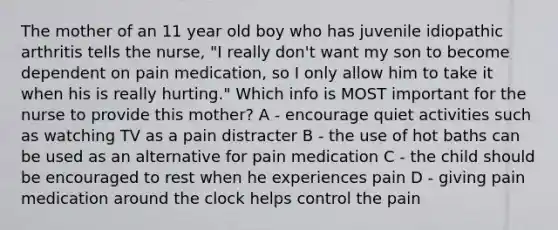 The mother of an 11 year old boy who has juvenile idiopathic arthritis tells the nurse, "I really don't want my son to become dependent on pain medication, so I only allow him to take it when his is really hurting." Which info is MOST important for the nurse to provide this mother? A - encourage quiet activities such as watching TV as a pain distracter B - the use of hot baths can be used as an alternative for pain medication C - the child should be encouraged to rest when he experiences pain D - giving pain medication around the clock helps control the pain