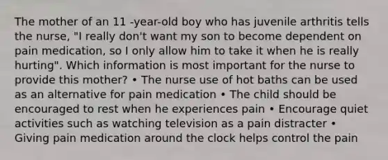 The mother of an 11 -year-old boy who has juvenile arthritis tells the nurse, "I really don't want my son to become dependent on pain medication, so I only allow him to take it when he is really hurting". Which information is most important for the nurse to provide this mother? • The nurse use of hot baths can be used as an alternative for pain medication • The child should be encouraged to rest when he experiences pain • Encourage quiet activities such as watching television as a pain distracter • Giving pain medication around the clock helps control the pain