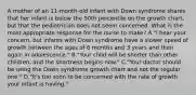 A mother of an 11-month-old infant with Down syndrome shares that her infant is below the 50th percentile on the growth chart, but that the pediatrician does not seem concerned. What is the most appropriate response for the nurse to make? A."I hear your concern, but infants with Down syndrome have a slower speed of growth between the ages of 6 months and 3 years and then again in adolescence." B."Your child will be shorter than other children, and the shortness begins now." C."Your doctor should be using the Down syndrome growth chart and not the regular one." D."It's too soon to be concerned with the rate of growth your infant is having."