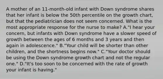 A mother of an 11-month-old infant with Down syndrome shares that her infant is below the 50th percentile on the growth chart, but that the pediatrician does not seem concerned. What is the most appropriate response for the nurse to make? A."I hear your concern, but infants with Down syndrome have a slower speed of growth between the ages of 6 months and 3 years and then again in adolescence." B."Your child will be shorter than other children, and the shortness begins now." C."Your doctor should be using the Down syndrome growth chart and not the regular one." D."It's too soon to be concerned with the rate of growth your infant is having."