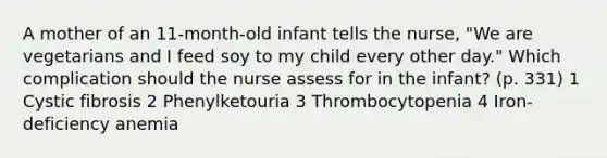 A mother of an 11-month-old infant tells the nurse, "We are vegetarians and I feed soy to my child every other day." Which complication should the nurse assess for in the infant? (p. 331) 1 Cystic fibrosis 2 Phenylketouria 3 Thrombocytopenia 4 Iron-deficiency anemia