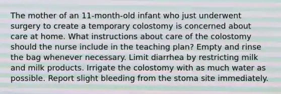 The mother of an 11-month-old infant who just underwent surgery to create a temporary colostomy is concerned about care at home. What instructions about care of the colostomy should the nurse include in the teaching plan? Empty and rinse the bag whenever necessary. Limit diarrhea by restricting milk and milk products. Irrigate the colostomy with as much water as possible. Report slight bleeding from the stoma site immediately.