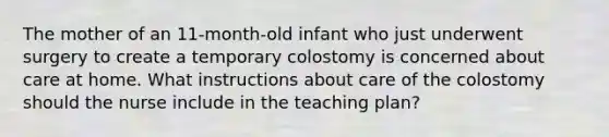 The mother of an 11-month-old infant who just underwent surgery to create a temporary colostomy is concerned about care at home. What instructions about care of the colostomy should the nurse include in the teaching plan?