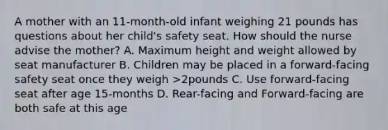 A mother with an 11-month-old infant weighing 21 pounds has questions about her child's safety seat. How should the nurse advise the mother? A. Maximum height and weight allowed by seat manufacturer B. Children may be placed in a forward-facing safety seat once they weigh >2pounds C. Use forward-facing seat after age 15-months D. Rear-facing and Forward-facing are both safe at this age