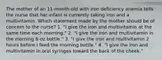 The mother of an 11-month-old with iron deficiency anemia tells the nurse that her infant is currently taking iron and a multivitamin. Which statement made by the mother should be of concern to the nurse? 1. "I give the iron and multivitamin at the same time each morning." 2. "I give the iron and multivitamin in the morning 6-oz bottle." 3. "I give the iron and multivitamin 2 hours before I feed the morning bottle." 4. "I give the iron and multivitamin in oral syringes toward the back of the cheek."