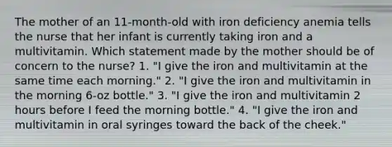 The mother of an 11-month-old with iron deficiency anemia tells the nurse that her infant is currently taking iron and a multivitamin. Which statement made by the mother should be of concern to the nurse? 1. "I give the iron and multivitamin at the same time each morning." 2. "I give the iron and multivitamin in the morning 6-oz bottle." 3. "I give the iron and multivitamin 2 hours before I feed the morning bottle." 4. "I give the iron and multivitamin in oral syringes toward the back of the cheek."