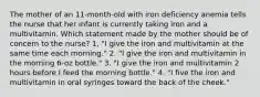 The mother of an 11-month-old with iron deficiency anemia tells the nurse that her infant is currently taking iron and a multivitamin. Which statement made by the mother should be of concern to the nurse? 1. "I give the iron and multivitamin at the same time each morning." 2. "I give the iron and multivitamin in the morning 6-oz bottle." 3. "I give the iron and multivitamin 2 hours before I feed the morning bottle." 4. "I five the iron and multivitamin in oral syringes toward the back of the cheek."