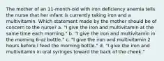 The mother of an 11-month-old with iron deficiency anemia tells the nurse that her infant is currently taking iron and a multivitamin. Which statement made by the mother should be of concern to the nurse? a. "I give the iron and multivitamin at the same time each morning." b. "I give the iron and multivitamin in the morning 6-oz bottle." c. "I give the iron and multivitamin 2 hours before I feed the morning bottle." d. "I give the iron and multivitamin in oral syringes toward the back of the cheek."