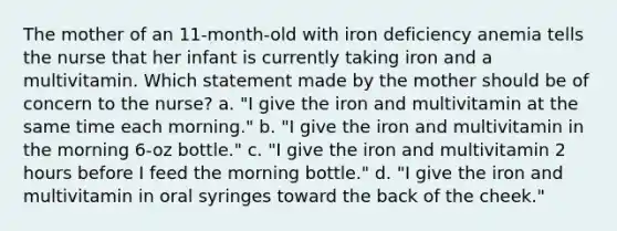 The mother of an 11-month-old with iron deficiency anemia tells the nurse that her infant is currently taking iron and a multivitamin. Which statement made by the mother should be of concern to the nurse? a. "I give the iron and multivitamin at the same time each morning." b. "I give the iron and multivitamin in the morning 6-oz bottle." c. "I give the iron and multivitamin 2 hours before I feed the morning bottle." d. "I give the iron and multivitamin in oral syringes toward the back of the cheek."