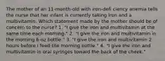 The mother of an 11-month-old with iron-defi ciency anemia tells the nurse that her infant is currently taking iron and a multivitamin. Which statement made by the mother should be of concern to the nurse? 1. "I give the iron and multivitamin at the same time each morning." 2. "I give the iron and multivitamin in the morning 6-oz bottle." 3. "I give the iron and multivitamin 2 hours before I feed the morning bottle." 4. "I give the iron and multivitamin in oral syringes toward the back of the cheek."