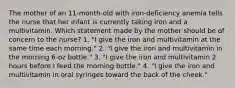 The mother of an 11-month-old with iron-deficiency anemia tells the nurse that her infant is currently taking iron and a multivitamin. Which statement made by the mother should be of concern to the nurse? 1. "I give the iron and multivitamin at the same time each morning." 2. "I give the iron and multivitamin in the morning 6-oz bottle." 3. "I give the iron and multivitamin 2 hours before I feed the morning bottle." 4. "I give the iron and multivitamin in oral syringes toward the back of the cheek."