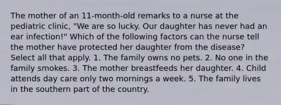 The mother of an 11-month-old remarks to a nurse at the pediatric clinic, "We are so lucky. Our daughter has never had an ear infection!" Which of the following factors can the nurse tell the mother have protected her daughter from the disease? Select all that apply. 1. The family owns no pets. 2. No one in the family smokes. 3. The mother breastfeeds her daughter. 4. Child attends day care only two mornings a week. 5. The family lives in the southern part of the country.