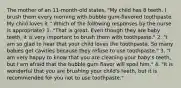 The mother of an 11-month-old states, "My child has 8 teeth. I brush them every morning with bubble gum-flavored toothpaste. My child loves it." Which of the following responses by the nurse is appropriate? 1. "That is great. Even though they are baby teeth, it is very important to brush them with toothpaste." 2. "I am so glad to hear that your child loves the toothpaste. So many babies get cavities because they refuse to use toothpaste." 3. "I am very happy to know that you are cleaning your baby's teeth, but I am afraid that the bubble gum flavor will spoil him." 4. "It is wonderful that you are brushing your child's teeth, but it is recommended for you not to use toothpaste."