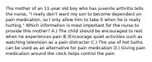 The mother of an 11-year old boy who has juvenile arthritis tells the nurse, "I really don't want my son to become dependent on pain medication, so I only allow him to take it when he is really hurting." Which information is most important for the nurse to provide this mother? A.) The child should be encouraged to rest when he experiences pain B.)Encourage quiet activities such as watching television as a pain distracter C.) The use of hot baths can be used as an alternative for pain medication D.) Giving pain medication around the clock helps control the pain