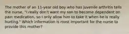 The mother of an 11-year old boy who has juvenile arthritis tells the nurse, "I really don't want my son to become dependent on pain medication, so I only allow him to take it when he is really hurting." Which information is most important for the nurse to provide this mother?