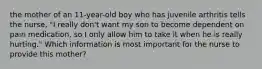 the mother of an 11-year-old boy who has juvenile arthritis tells the nurse, "I really don't want my son to become dependent on pain medication, so I only allow him to take it when he is really hurting." Which information is most important for the nurse to provide this mother?