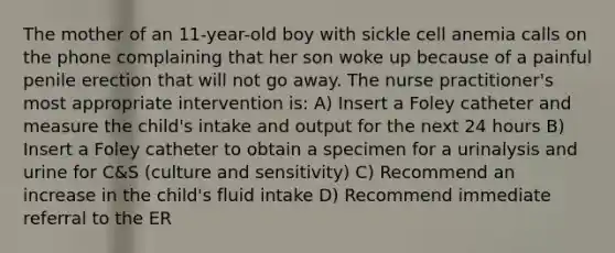 The mother of an 11-year-old boy with sickle cell anemia calls on the phone complaining that her son woke up because of a painful penile erection that will not go away. The nurse practitioner's most appropriate intervention is: A) Insert a Foley catheter and measure the child's intake and output for the next 24 hours B) Insert a Foley catheter to obtain a specimen for a urinalysis and urine for C&S (culture and sensitivity) C) Recommend an increase in the child's fluid intake D) Recommend immediate referral to the ER