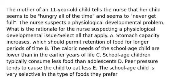 The mother of an 11-year-old child tells the nurse that her child seems to be "hungry all of the time" and seems to "never get full". The nurse suspects a physiological developmental problem. What is the rationale for the nurse suspecting a physiological developmental issue?Select all that apply. A. Stomach capacity increases, which should permit retention of food for longer periods of time B. The caloric needs of the school-age child are lower than in the earlier years of life C. School-age children typically consume less food than adolescents D. Peer pressure tends to cause the child to eat less E. The school-age child is very selective in the type of foods they prefer