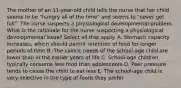 The mother of an 11-year-old child tells the nurse that her child seems to be "hungry all of the time" and seems to "never get full". The nurse suspects a physiological developmental problem. What is the rationale for the nurse suspecting a physiological developmental issue? Select all that apply. A. Stomach capacity increases, which should permit retention of food for longer periods of time B. The caloric needs of the school-age child are lower than in the earlier years of life C. School-age children typically consume less food than adolescents D. Peer pressure tends to cause the child to eat less E. The school-age child is very selective in the type of foods they prefer