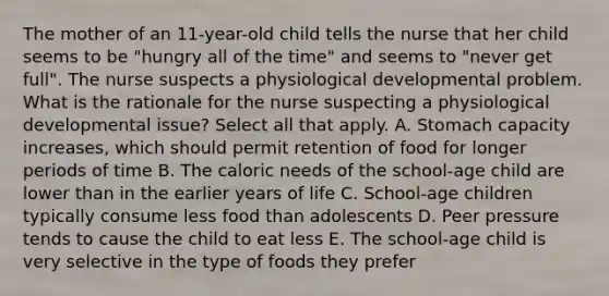 The mother of an 11-year-old child tells the nurse that her child seems to be "hungry all of the time" and seems to "never get full". The nurse suspects a physiological developmental problem. What is the rationale for the nurse suspecting a physiological developmental issue? Select all that apply. A. Stomach capacity increases, which should permit retention of food for longer periods of time B. The caloric needs of the school-age child are lower than in the earlier years of life C. School-age children typically consume less food than adolescents D. Peer pressure tends to cause the child to eat less E. The school-age child is very selective in the type of foods they prefer