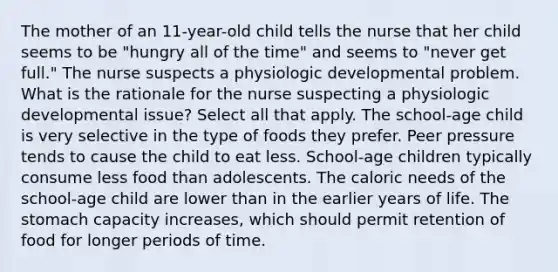 The mother of an 11-year-old child tells the nurse that her child seems to be "hungry all of the time" and seems to "never get full." The nurse suspects a physiologic developmental problem. What is the rationale for the nurse suspecting a physiologic developmental issue? Select all that apply. The school-age child is very selective in the type of foods they prefer. Peer pressure tends to cause the child to eat less. School-age children typically consume less food than adolescents. The caloric needs of the school-age child are lower than in the earlier years of life. The stomach capacity increases, which should permit retention of food for longer periods of time.