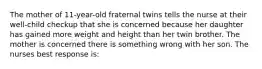 The mother of 11-year-old fraternal twins tells the nurse at their well-child checkup that she is concerned because her daughter has gained more weight and height than her twin brother. The mother is concerned there is something wrong with her son. The nurses best response is: