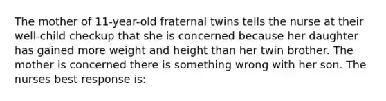 The mother of 11-year-old fraternal twins tells the nurse at their well-child checkup that she is concerned because her daughter has gained more weight and height than her twin brother. The mother is concerned there is something wrong with her son. The nurses best response is: