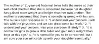 The mother of 11-year-old fraternal twins tells the nurse at their well-child checkup that she is concerned because her daughter has gained more weight and height than her twin brother. The mother is concerned that there is something wrong with her son. The nurse's best response is: 1. "I understand your concern. I will talk with the physician, and we can draw some lab work." 2. "I understand your concern. Has your son been ill lately?" 3. "It is normal for girls to grow a little taller and gain more weight than boys at this age." 4. "It is normal for you to be concerned, but I am sure your son will catch up with your daughter eventually."