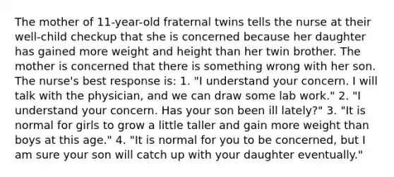 The mother of 11-year-old fraternal twins tells the nurse at their well-child checkup that she is concerned because her daughter has gained more weight and height than her twin brother. The mother is concerned that there is something wrong with her son. The nurse's best response is: 1. "I understand your concern. I will talk with the physician, and we can draw some lab work." 2. "I understand your concern. Has your son been ill lately?" 3. "It is normal for girls to grow a little taller and gain more weight than boys at this age." 4. "It is normal for you to be concerned, but I am sure your son will catch up with your daughter eventually."