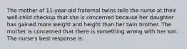 The mother of 11-year-old fraternal twins tells the nurse at their well-child checkup that she is concerned because her daughter has gained more weight and height than her twin brother. The mother is concerned that there is something wrong with her son. The nurse's best response is: