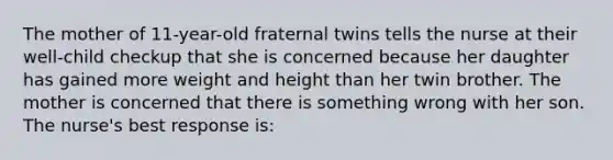 The mother of 11-year-old fraternal twins tells the nurse at their well-child checkup that she is concerned because her daughter has gained more weight and height than her twin brother. The mother is concerned that there is something wrong with her son. The nurse's best response is: