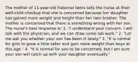 The mother of 11-year-old fraternal twins tells the nurse at their well-child checkup that she is concerned because her daughter has gained more weight and height than her twin brother. The mother is concerned that there is something wrong with her son. The nurse's best response is: 1. "I understand your concern. I will talk with the physician, and we can draw some lab work." 2. "Let me ask you whether your son has been ill lately." 3. "It is normal for girls to grow a little taller and gain more weight than boys at this age." 4. "It is normal for you to be concerned, but I am sure your son will catch up with your daughter eventually."