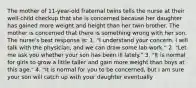 The mother of 11-year-old fraternal twins tells the nurse at their well-child checkup that she is concerned because her daughter has gained more weight and height than her twin brother. The mother is concerned that there is something wrong with her son. The nurse's best response is: 1. "I understand your concern. I will talk with the physician, and we can draw some lab work." 2. "Let me ask you whether your son has been ill lately." 3. "It is normal for girls to grow a little taller and gain more weight than boys at this age." 4. "It is normal for you to be concerned, but I am sure your son will catch up with your daughter eventually