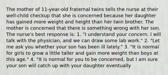 The mother of 11-year-old fraternal twins tells the nurse at their well-child checkup that she is concerned because her daughter has gained more weight and height than her twin brother. The mother is concerned that there is something wrong with her son. The nurse's best response is: 1. "I understand your concern. I will talk with the physician, and we can draw some lab work." 2. "Let me ask you whether your son has been ill lately." 3. "It is normal for girls to grow a little taller and gain more weight than boys at this age." 4. "It is normal for you to be concerned, but I am sure your son will catch up with your daughter eventually