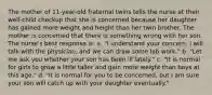 The mother of 11-year-old fraternal twins tells the nurse at their well-child checkup that she is concerned because her daughter has gained more weight and height than her twin brother. The mother is concerned that there is something wrong with her son. The nurse's best response is: a. "I understand your concern. I will talk with the physician, and we can draw some lab work." b. "Let me ask you whether your son has been ill lately." c. "It is normal for girls to grow a little taller and gain more weight than boys at this age." d. "It is normal for you to be concerned, but I am sure your son will catch up with your daughter eventually."