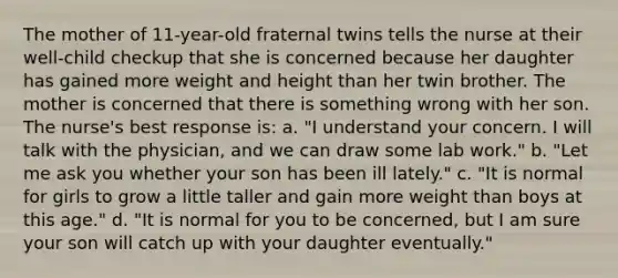 The mother of 11-year-old fraternal twins tells the nurse at their well-child checkup that she is concerned because her daughter has gained more weight and height than her twin brother. The mother is concerned that there is something wrong with her son. The nurse's best response is: a. "I understand your concern. I will talk with the physician, and we can draw some lab work." b. "Let me ask you whether your son has been ill lately." c. "It is normal for girls to grow a little taller and gain more weight than boys at this age." d. "It is normal for you to be concerned, but I am sure your son will catch up with your daughter eventually."