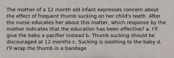 The mother of a 12 month old infant expresses concern about the effect of frequent thumb sucking on her child's teeth. After the nurse educates her about this matter, which response by the mother indicates that the education has been effective? a. I'll give the baby a pacifier instead b. Thumb sucking should be discouraged at 12 months c. Sucking is soothing to the baby d. I'll wrap the thumb in a bandage