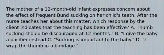 The mother of a 12-month-old infant expresses concem about the effect of frequent Bund sucking on her child's teeth. After the nurse teaches her about this matter, which response by the client indicates that the teaching has been effective? A. Thumb sucking should be discouraged at 12 months." B. "I give the baby a pacifier instead C. "Sucking is important to the baby." D. "I wrap the thumb in a bandage."