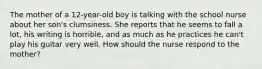 The mother of a 12-year-old boy is talking with the school nurse about her son's clumsiness. She reports that he seems to fall a lot, his writing is horrible, and as much as he practices he can't play his guitar very well. How should the nurse respond to the mother?