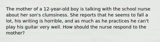 The mother of a 12-year-old boy is talking with the school nurse about her son's clumsiness. She reports that he seems to fall a lot, his writing is horrible, and as much as he practices he can't play his guitar very well. How should the nurse respond to the mother?