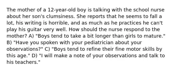 The mother of a 12-year-old boy is talking with the school nurse about her son's clumsiness. She reports that he seems to fall a lot, his writing is horrible, and as much as he practices he can't play his guitar very well. How should the nurse respond to the mother? A) "Boys tend to take a bit longer than girls to mature." B) "Have you spoken with your pediatrician about your observations?" C) "Boys tend to refine their fine motor skills by this age." D) "I will make a note of your observations and talk to his teachers."