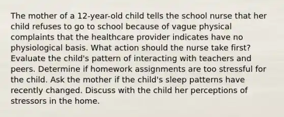 The mother of a 12-year-old child tells the school nurse that her child refuses to go to school because of vague physical complaints that the healthcare provider indicates have no physiological basis. What action should the nurse take first? Evaluate the child's pattern of interacting with teachers and peers. Determine if homework assignments are too stressful for the child. Ask the mother if the child's sleep patterns have recently changed. Discuss with the child her perceptions of stressors in the home.