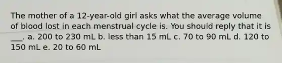 The mother of a 12-year-old girl asks what the average volume of blood lost in each menstrual cycle is. You should reply that it is ___. a. 200 to 230 mL b. less than 15 mL c. 70 to 90 mL d. 120 to 150 mL e. 20 to 60 mL