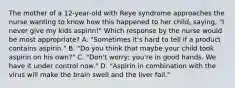 The mother of a 12-year-old with Reye syndrome approaches the nurse wanting to know how this happened to her child, saying, "I never give my kids aspirin!" Which response by the nurse would be most appropriate? A. "Sometimes it's hard to tell if a product contains aspirin." B. "Do you think that maybe your child took aspirin on his own?" C. "Don't worry; you're in good hands. We have it under control now." D. "Aspirin in combination with the virus will make the brain swell and the liver fail."